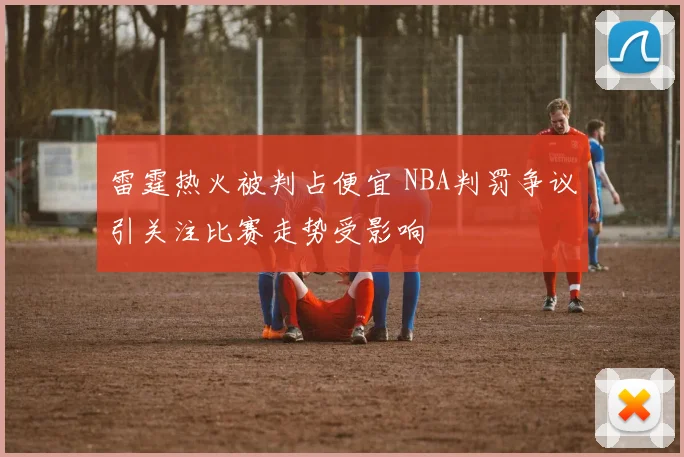 雷霆热火被判占便宜 NBA判罚争议引关注比赛走势受影响