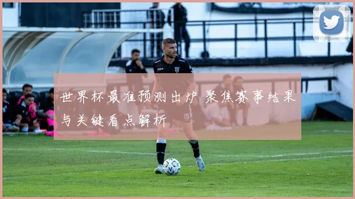 世界杯最准预测出炉 聚焦赛事结果与关键看点解析