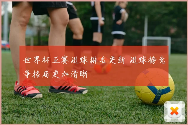 世界杯正赛进球排名更新 进球榜竞争格局更加清晰