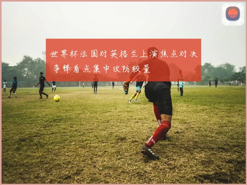 世界杯法国对英格兰上演焦点对决 争锋看点集中攻防较量