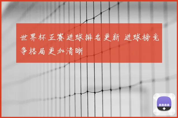 世界杯正赛进球排名更新 进球榜竞争格局更加清晰