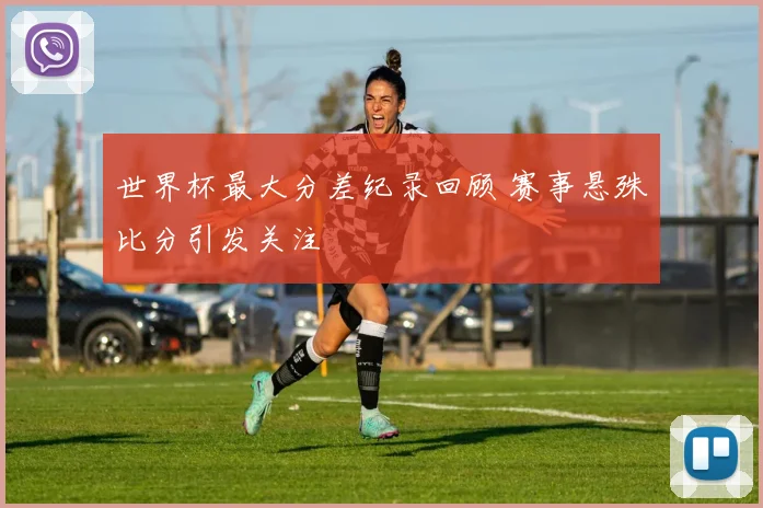 世界杯最大分差纪录回顾 赛事悬殊比分引发关注